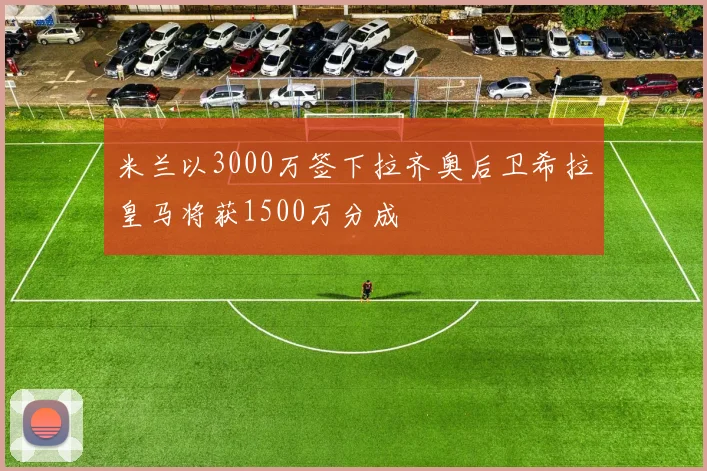 米兰以3000万签下拉齐奥后卫希拉皇马将获1500万分成
