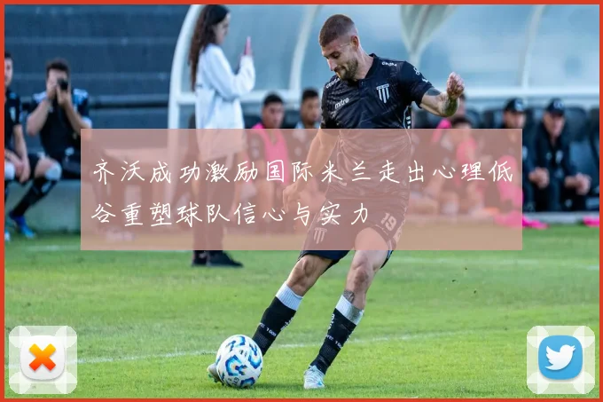 齐沃成功激励国际米兰走出心理低谷重塑球队信心与实力