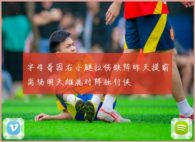 字母哥因右小腿拉伤缺阵昨天提前离场明天雄鹿对阵独行侠