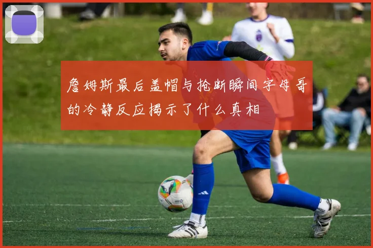 詹姆斯最后盖帽与抢断瞬间字母哥的冷静反应揭示了什么真相