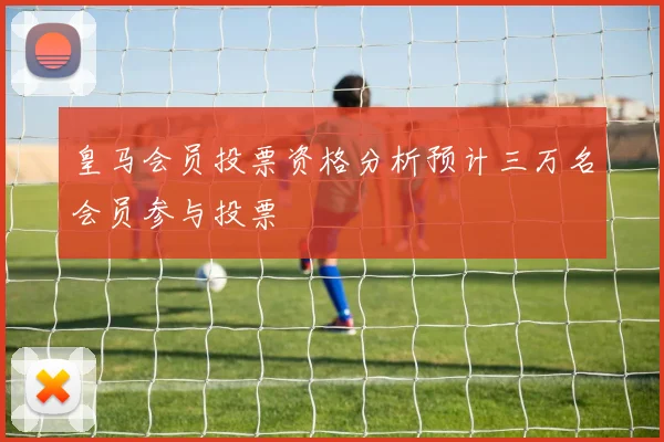 皇马会员投票资格分析预计三万名会员参与投票