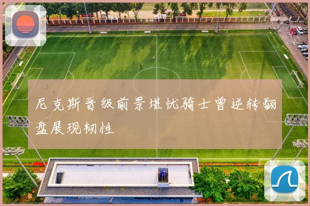 尼克斯晋级前景堪忧骑士曾逆转翻盘展现韧性
