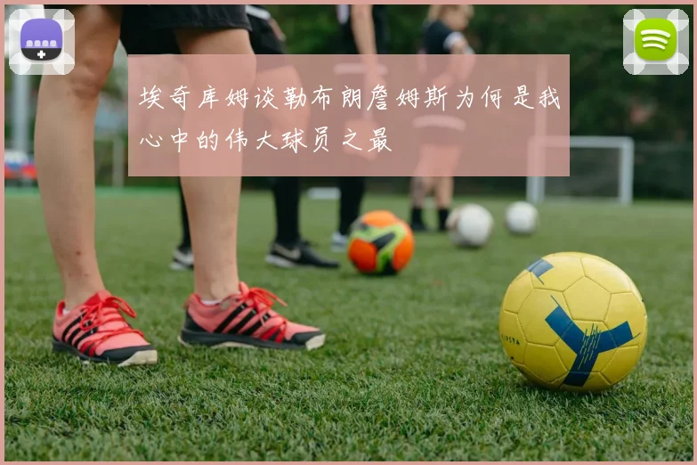 埃奇库姆谈勒布朗詹姆斯为何是我心中的伟大球员之最