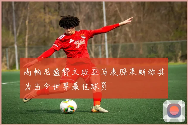 尚帕尼盛赞文班亚马表现果断称其为当今世界最佳球员