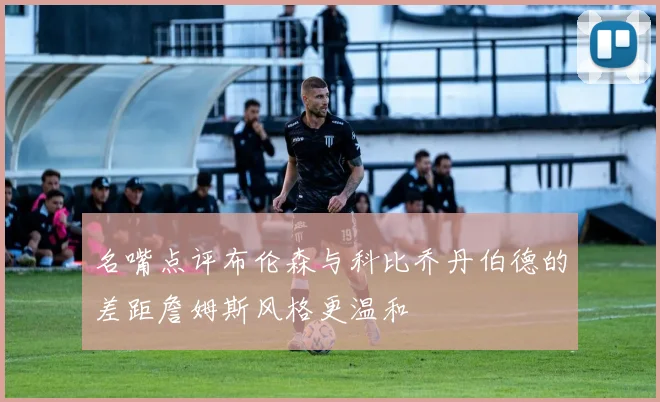 名嘴点评布伦森与科比乔丹伯德的差距詹姆斯风格更温和