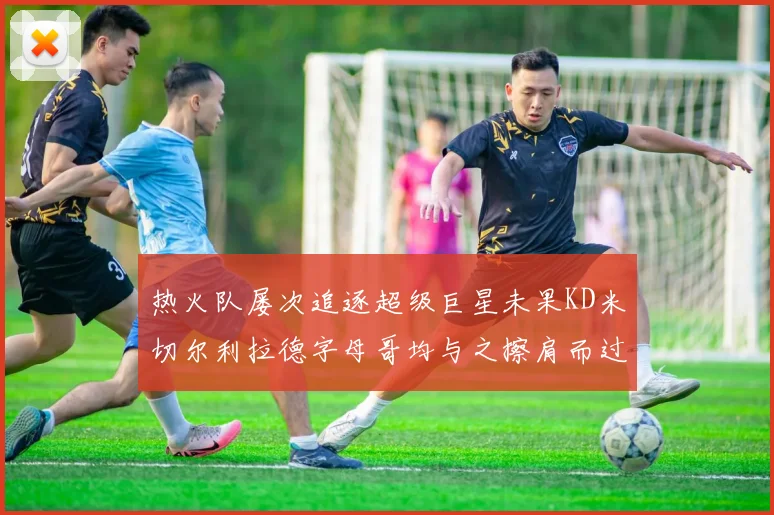 热火队屡次追逐超级巨星未果KD米切尔利拉德字母哥均与之擦肩而过