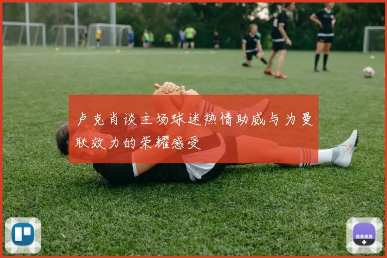 卢克肖谈主场球迷热情助威与为曼联效力的荣耀感受