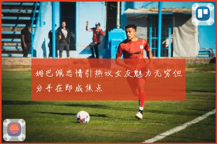 姆巴佩恋情引热议女友魅力无穷但分手在即成焦点