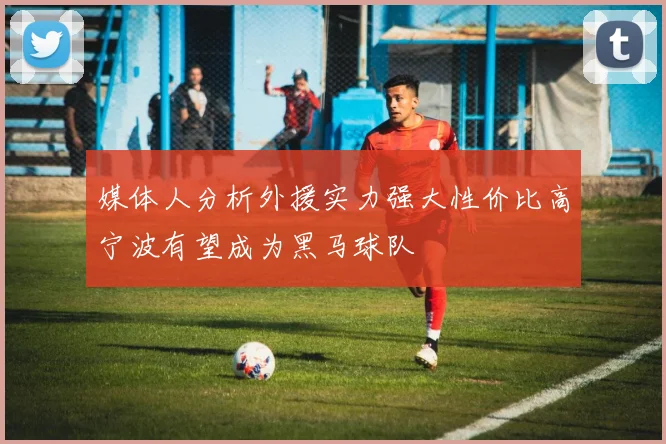 媒体人分析外援实力强大性价比高宁波有望成为黑马球队