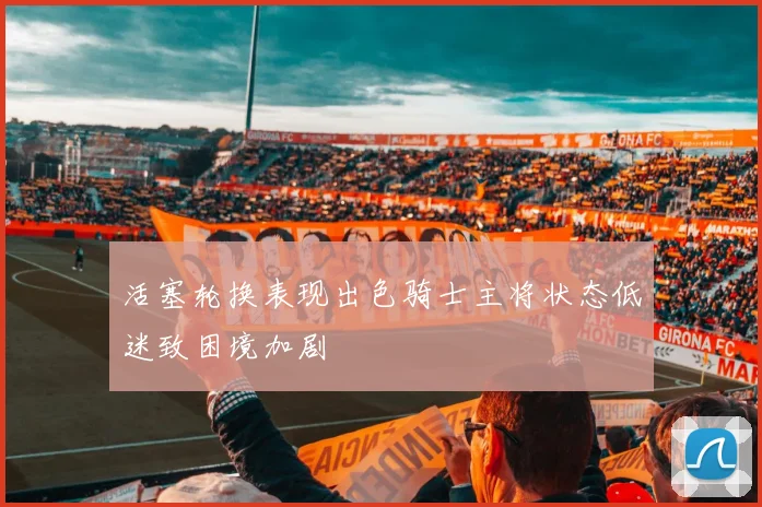 活塞轮换表现出色骑士主将状态低迷致困境加剧
