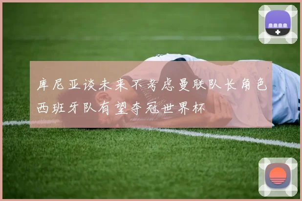 库尼亚谈未来不考虑曼联队长角色西班牙队有望夺冠世界杯
