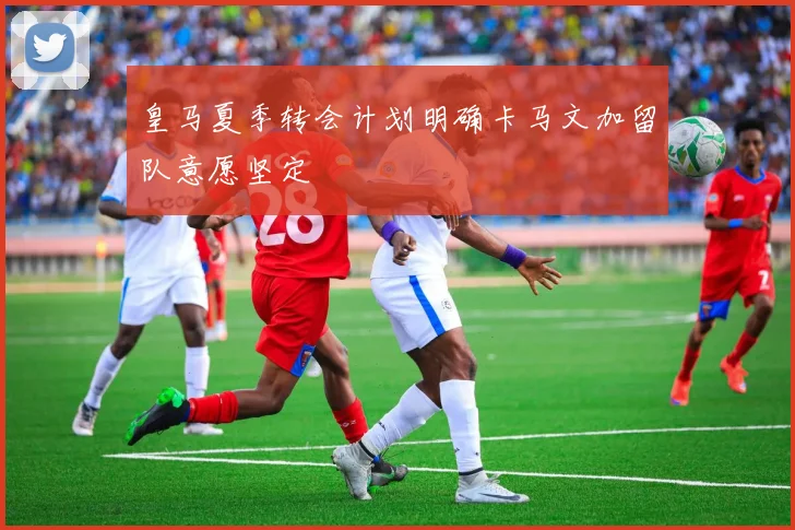 皇马夏季转会计划明确卡马文加留队意愿坚定