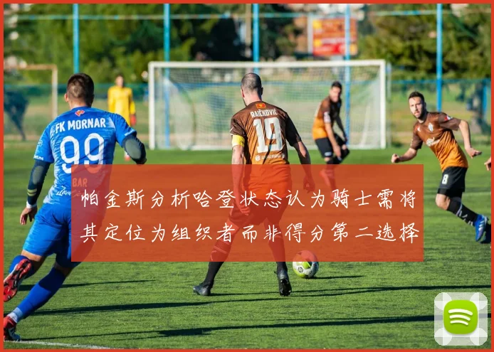 帕金斯分析哈登状态认为骑士需将其定位为组织者而非得分第二选择