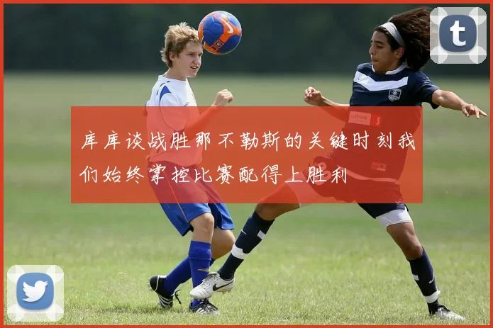 库库谈战胜那不勒斯的关键时刻我们始终掌控比赛配得上胜利