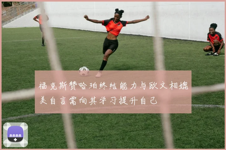福克斯赞哈珀终结能力与欧文相媲美自言需向其学习提升自己