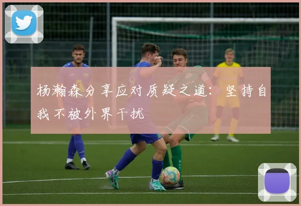 杨瀚森分享应对质疑之道：坚持自我不被外界干扰