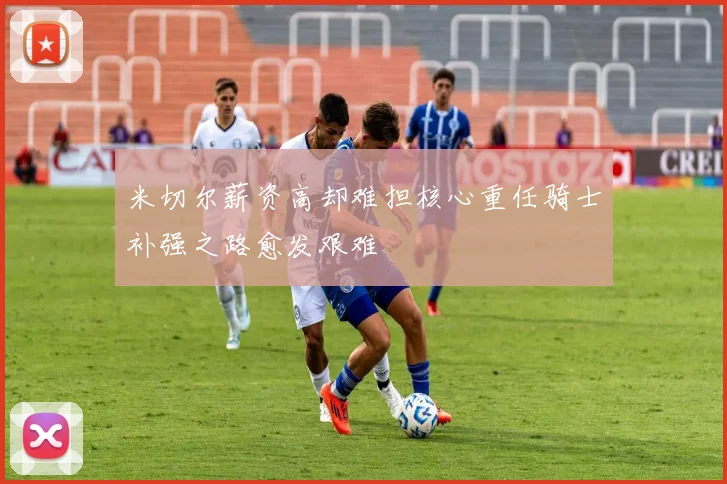 米切尔薪资高却难担核心重任骑士补强之路愈发艰难