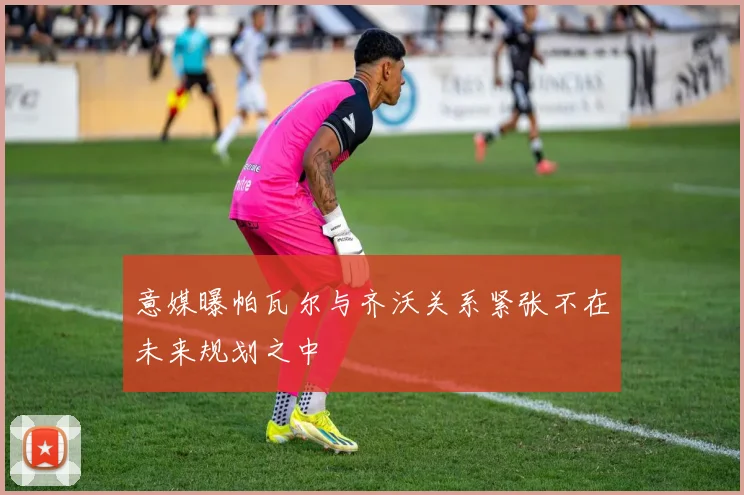 意媒曝帕瓦尔与齐沃关系紧张不在未来规划之中