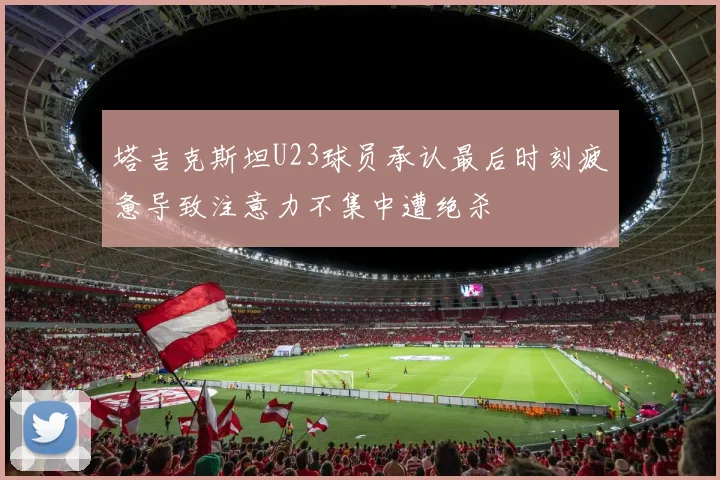 塔吉克斯坦U23球员承认最后时刻疲惫导致注意力不集中遭绝杀