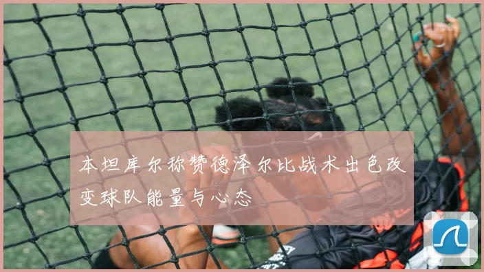 本坦库尔称赞德泽尔比战术出色改变球队能量与心态